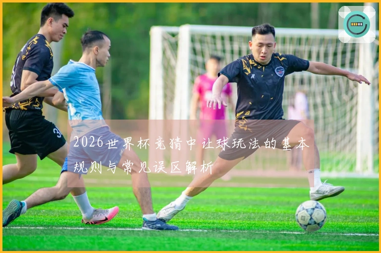 2026世界杯竞猜中让球玩法的基本规则与常见误区解析